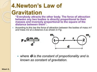 4.Newton’s Law of
Gravitation
“Everybody attracts the other body. The force of attraction
between any two bodies is directly proportional to their
masses and inversely proportional to the square of the
distance between them”.
 According to this law the force of attraction between the bodies of mass m1
and mass m2 at a distance d as shown in Fig.
 where G is the constant of proportionality and is
known as constant of gravitation.
Nilesh G.
 