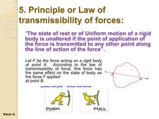 5. Principle or Law of
transmissibility of forces:
“The state of rest or of Uniform motion of a rigid
body is unaltered if the point of application of
the force is transmitted to any other point along
the line of action of the force”.
Let F be the force acting on a rigid body
at point A. According to the law of
transmissibility of force, this force has
the same effect on the state of body as
the force F applied
at point B.
Nilesh G.
 