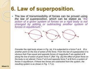 6. Law of superposition.
 The law of transmissibility of forces can be proved using
the law of superposition, which can be stated as “the
action of a given system of forces on a rigid body is not
changed by adding or subtracting another system of
forces in equilibrium.”
Consider the rigid body shown in Fig. (a). It is subjected to a force F at A. B is
another point on the line of action of the force. From the law of superposition it is
obvious that if two equal and opposite forces of magnitude F are applied at B
along the line of action of given force F, [Ref. Fig. (b)] the effect of given force on
the body is not altered. Force F at A and opposite force F at B form a system of
forces in equilibrium. If these two forces are subtracted from the system, the
resulting system is as shown in Fig. 1.7 (c).
Nilesh G.
 