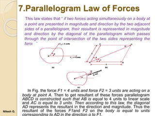 7.Parallelogram Law of Forces
This law states that “ if two forces acting simultaneously on a body at
a point are presented in magnitude and direction by the two adjacent
sides of a parallelogram, their resultant is represented in magnitude
and direction by the diagonal of the parallelogram which passes
through the point of intersection of the two sides representing the
forces”.
In Fig. the force F1 = 4 units and force F2 = 3 units are acting on a
body at point A. Then to get resultant of these forces parallelogram
ABCD is constructed such that AB is equal to 4 units to linear scale
and AC is equal to 3 units. Then according to this law, the diagonal
AD represents the resultant in the direction and magnitude. Thus the
resultant of the forces F1and F2 on the body is equal to units
corresponding to AD in the direction α to F1.
Nilesh G.
 