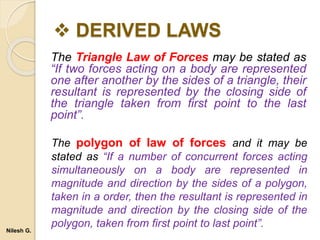  DERIVED LAWS
The Triangle Law of Forces may be stated as
“If two forces acting on a body are represented
one after another by the sides of a triangle, their
resultant is represented by the closing side of
the triangle taken from first point to the last
point”.
The polygon of law of forces and it may be
stated as “If a number of concurrent forces acting
simultaneously on a body are represented in
magnitude and direction by the sides of a polygon,
taken in a order, then the resultant is represented in
magnitude and direction by the closing side of the
polygon, taken from first point to last point”.
Nilesh G.
 