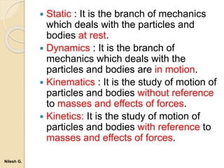  Static : It is the branch of mechanics
which deals with the particles and
bodies at rest.
 Dynamics : It is the branch of
mechanics which deals with the
particles and bodies are in motion.
 Kinematics : It is the study of motion of
particles and bodies without reference
to masses and effects of forces.
 Kinetics: It is the study of motion of
particles and bodies with reference to
masses and effects of forces.
Nilesh G.
 