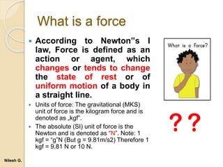 What is a force
 According to Newton‟s I
law, Force is defined as an
action or agent, which
changes or tends to change
the state of rest or of
uniform motion of a body in
a straight line.
 Units of force: The gravitational (MKS)
unit of force is the kilogram force and is
denoted as „kgf‟.
 The absolute (SI) unit of force is the
Newton and is denoted as “N”. Note: 1
kgf = “g”N (But g = 9.81m/s2) Therefore 1
kgf = 9.81 N or 10 N.
Nilesh G.
 