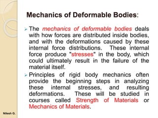 Mechanics of Deformable Bodies:
 The mechanics of deformable bodies deals
with how forces are distributed inside bodies,
and with the deformations caused by these
internal force distributions. These internal
force produce "stresses" in the body, which
could ultimately result in the failure of the
material itself.
 Principles of rigid body mechanics often
provide the beginning steps in analyzing
these internal stresses, and resulting
deformations. These will be studied in
courses called Strength of Materials or
Mechanics of Materials.
Nilesh G.
 