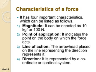 Characteristics of a force
 It has four important characteristics,
which can be listed as follows.
1) Magnitude: It can be denoted as 10
kgf or 100 N.
2) Point of application: It indicates the
point on the body on which the force
acts.
3) Line of action: The arrowhead placed
on the line representing the direction
represents it.
4) Direction: It is represented by a co-
ordinate or cardinal system.
Nilesh G.
 