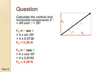 Question
Calculate the vertical and
horizontal components if F
= 4N and θ = 35o.
FV = F sin θ
= 4 x sin 35o
= 4 x 0.5736
FV = 2.29 N
FH = F cos θ
= 4 x cos 35o
= 4 x 0.8192
FH = 3.28 N
F
FV
FH
θ
Nilesh G.
 