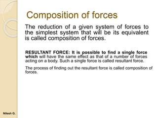 Composition of forces
The reduction of a given system of forces to
the simplest system that will be its equivalent
is called composition of forces.
RESULTANT FORCE: It is possible to find a single force
which will have the same effect as that of a number of forces
acting on a body. Such a single force is called resultant force.
The process of finding out the resultant force is called composition of
forces.
Nilesh G.
 