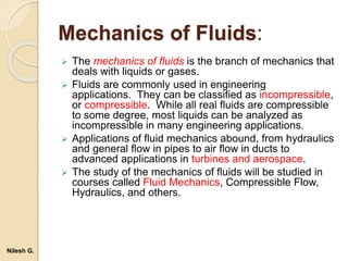 Mechanics of Fluids:
 The mechanics of fluids is the branch of mechanics that
deals with liquids or gases.
 Fluids are commonly used in engineering
applications. They can be classified as incompressible,
or compressible. While all real fluids are compressible
to some degree, most liquids can be analyzed as
incompressible in many engineering applications.
 Applications of fluid mechanics abound, from hydraulics
and general flow in pipes to air flow in ducts to
advanced applications in turbines and aerospace.
 The study of the mechanics of fluids will be studied in
courses called Fluid Mechanics, Compressible Flow,
Hydraulics, and others.
Nilesh G.
 