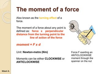 The moment of a force
Also known as the turning effect of a
force.
The moment of a force about any point is
defined as: force x perpendicular
distance from the turning point to the
line of action of the force
moment = F x d
Unit: Newton-metre (Nm)
Moments can be either CLOCKWISE or
ANTICLOCKWISE
Force F exerting an
ANTICLOCKWISE
moment through the
spanner on the nut
Nilesh G.
 