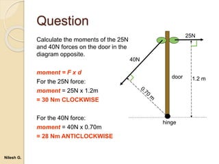 Question
Calculate the moments of the 25N
and 40N forces on the door in the
diagram opposite.
moment = F x d
For the 25N force:
moment = 25N x 1.2m
= 30 Nm CLOCKWISE
For the 40N force:
moment = 40N x 0.70m
= 28 Nm ANTICLOCKWISE
hinge
door
40N
25N
1.2 m
Nilesh G.
 