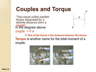 Couples and Torque
“Two equal unlike parallel
forces separated by a
definite distance form a
couple”.
In the diagram above:
couple = F d
= One of the forces x the distance between the forces
Torque is another name for the total moment of a
couple.
d
F
F
Nilesh G.
 