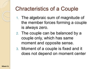 Chracteristics of a Couple
1. The algebraic sum of magnitude of
the member forces forming a couple
is always zero.
2. The couple can be balanced by a
couple only, which has same
moment and opposite sense.
3. Moment of a couple is fixed and it
does not depend on moment center
Nilesh G.
 