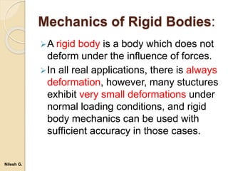 Mechanics of Rigid Bodies:
A rigid body is a body which does not
deform under the influence of forces.
In all real applications, there is always
deformation, however, many stuctures
exhibit very small deformations under
normal loading conditions, and rigid
body mechanics can be used with
sufficient accuracy in those cases.
Nilesh G.
 