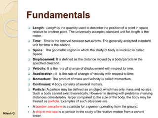 Fundamentals
 Length: Length is the quantity used to describe the position of a point in space
relative to another point. The universally accepted standard unit for length is the
meter.
 Time: Time is the interval between two events. The generally accepted standard
unit for time is the second.
 Space: The geometric region in which the study of body is involved is called
Space.
 Displacement: It is defined as the distance moved by a body/particle in the
specified direction.
 Velocity: It is the rate of change of displacement with respect to time.
 Acceleration : It is the rate of change of velocity with respect to time.
 Momentum: The product of mass and velocity is called momentum.
 Continuum: A body consists of several matters.
 Particle: A particle may be defined as an object which has only mass and no size.
Such a body cannot exist theoretically. However in dealing with problems involving
distances considerably larger compared to the size of the body, the body may be
treated as particle. Examples of such situations are
 A bomber aeroplane is a particle for a gunner operating from the ground.
 A ship in mid sea is a particle in the study of its relative motion from a control
tower.
Nilesh G.
 