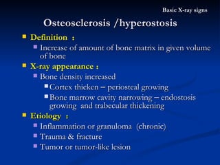 Osteosclerosis /hyperostosis Basic X-ray signs Definition  ： Increase of amount of bone matrix in given volume of bone X-ray appearance ： Bone density increased Cortex thicken  –  periosteal growing Bone marrow cavity narrowing  –  endostosis growing  and trabecular thickening Etiology  ： Inflammation or granuloma  (chronic) Trauma & fracture Tumor or tumor-like lesion 