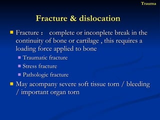 Fracture ： complete or inconplete break in the continuity of bone or cartilage , this requires a loading force applied to bone Traumatic fracture Stress fracture Pathologic fracture May acompany severe soft tissue torn / bleeding / important organ torn Fracture & dislocation  Trauma 