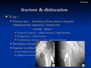 X-ray ： Fracture line ： the break of bone shows a irregular translucent line (separated  –  translucent overlap - dense) Transverse fracture / oblique fracture / spiral fracture Compression / crush fracture Comminution fracture ( ＞ 2) / segmental fracture Incomplete fracture :  Fracture in children Greenstick fracture :  Epiphyseal separation fracture & dislocation  Trauma 