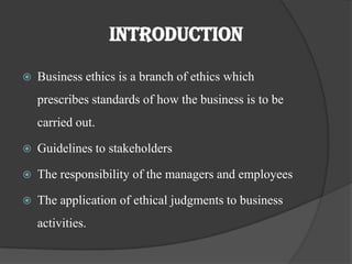 IntroductionBusiness ethics is a branch of ethics which prescribes standards of how the business is to be carried out.Guidelines to stakeholdersThe responsibility of the managers and employeesThe application of ethical judgments to business activities.