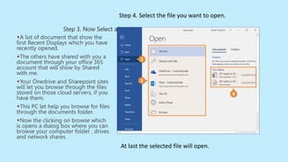 Step 3. Now Select a location.
A list of document that show the
first Recent Displays which you have
recently opened.
The others have shared with you a
document through your office 365
account that will show by Shared
with me.
Your Onedrive and Sharepoint sites
will let you browse through the files
stored on those cloud servers, if you
have them.
This PC let help you browse for files
through the documents folder.
Now the clicking on browse which
is opens a dialog box where you can
browse your computer folder , drives
and network shares.
Step 4. Select the file you want to open.
At last the selected file will open.
 