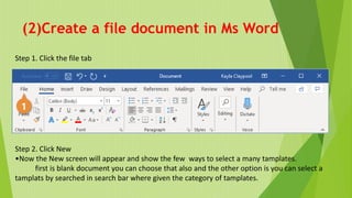 (2)Create a file document in Ms Word
Step 1. Click the file tab
Step 2. Click New
•Now the New screen will appear and show the few ways to select a many tamplates.
first is blank document you can choose that also and the other option is you can select a
tamplats by searched in search bar where given the category of tamplates.
 