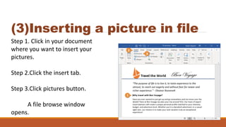 (3)Inserting a picture in file
Step 1. Click in your document
where you want to insert your
pictures.
Step 2.Click the insert tab.
Step 3.Click pictures button.
A file browse window
opens.
 