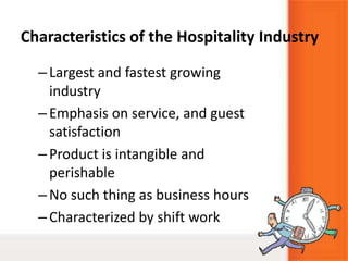 Characteristics of the Hospitality Industry
–Largest and fastest growing
industry
–Emphasis on service, and guest
satisfaction
–Product is intangible and
perishable
–No such thing as business hours
–Characterized by shift work
 