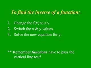 To find the inverse of a function: Change the f(x) to a y. Switch the x & y values. Solve the new equation for y. ** Remember  functions  have to pass the vertical line test! 