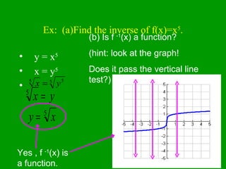 Ex:  (a)Find the inverse of f(x)=x 5 . y = x 5 x = y 5 (b) Is f  -1 (x) a function? (hint: look at the graph! Does it pass the vertical line test?) Yes , f  -1 (x) is a function. 