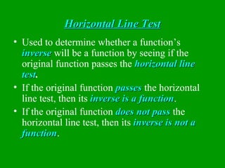 Horizontal Line Test Used to determine whether a function’s  inverse  will be a function by seeing if the original function passes the  horizontal line test . If the original function  passes  the horizontal line test, then its  inverse is a function . If the original function  does not pass  the horizontal line test, then its  inverse is not a function . 