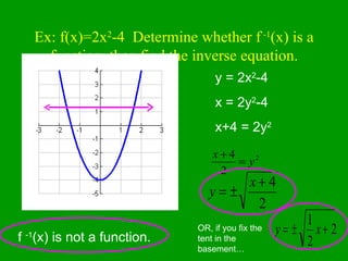 Ex: f(x)=2x 2 -4  Determine whether f  -1 (x) is a function, then find the inverse equation. f  -1 (x) is not a function. y = 2x 2 -4 x = 2y 2 -4 x+4 = 2y 2 OR, if you fix the tent in the basement… 