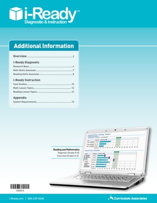 Additional Information
   Overview...................................................................... 2

   i-Ready Diagnostic
   Research.Base................................................................... 4
   Math.Skills.Assessed......................................................... 7
   Reading.Skills.Assessed.................................................... 8

   i-Ready Instruction
   Case.Studies.................................................................... 10
   Math.Lesson.Topics. ........................................................ 12
                     .
   Reading.Lesson.Topics..................................................... 13

   Appendix
   System.Requirements. .................................................... 15
                      .




                                                         Reading.and.Mathematics.
                                                                                .
                                                               Diagnostic (Grades K–8)
                                                              Instruction (Grades K–6)




i-Ready.com | 800-225-0248
 