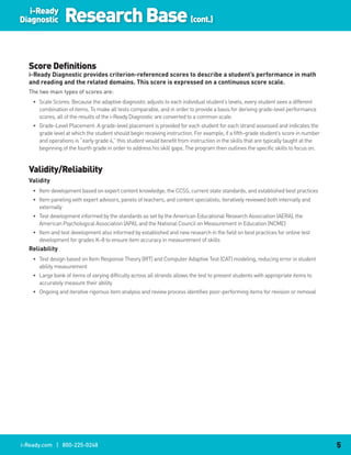 i-Ready
Diagnostic        Research Base (cont.)

  Score Definitions
  i-Ready.Diagnostic.provides.criterion-referenced.scores.to.describe.a.student’s.performance.in.math.
  and.reading.and.the.related.domains..This.score.is.expressed.on.a.continuous.score.scale.
  The two main types of scores are:
    • Scale Scores: Because the adaptive diagnostic adjusts to each individual student’s levels, every student sees a different
      combination of items. To make all tests comparable, and in order to provide a basis for deriving grade-level performance
      scores, all of the results of the i-Ready Diagnostic are converted to a common scale.
    • Grade-Level Placement: A grade-level placement is provided for each student for each strand assessed and indicates the
      grade level at which the student should begin receiving instruction. For example, if a fifth-grade student’s score in number
      and operations is “early grade 4,” this student would benefit from instruction in the skills that are typically taught at the
      beginning of the fourth grade in order to address his skill gaps. The program then outlines the specific skills to focus on.


  Validity/Reliability
  Validity
    • Item development based on expert content knowledge, the CCSS, current state standards, and established best practices
    • Item paneling with expert advisors, panels of teachers, and content specialists; iteratively reviewed both internally and
      externally
    • Test development informed by the standards as set by the American Educational Research Association (AERA), the
      American Psychological Association (APA), and the National Council on Measurement in Education (NCME)
    • Item and test development also informed by established and new research in the field on best practices for online test
      development for grades K–8 to ensure item accuracy in measurement of skills
  Reliability
    • Test design based on Item Response Theory (IRT) and Computer Adaptive Test (CAT) modeling, reducing error in student
      ability measurement
    • Large bank of items of varying difficulty across all strands allows the test to present students with appropriate items to
      accurately measure their ability
    • Ongoing and iterative rigorous item analysis and review process identifies poor-performing items for revision or removal




i-Ready.com | 800-225-0248                                                                                                            5
 