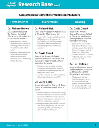 i-Ready
Diagnostic      Research Base (cont.)
                 Assessment development informed by expert advisors

     Psychometrics                               Mathematics                                     Reading

  Dr..Richard.Brown                   Dr..Richard.Bisk                                    Dr..David.Chard
  Associate Professor at              Chair and Professor of Mathematics                  Dean of the Annette
  the Rossier School of               at Worcester State University                       Caldwell Simmons School
  Education at the University          • Advisor to the Massachusetts Department          of Education and Human
  of Southern California                 of Education in the development of               Development at Southern
   • Works with the California           the “Guidelines for the Mathematical             Methodist University
     Department of Education (CDE)       Preparation of Elementary Teachers”               • Research review panelist at
     on testing and assessment in      • Expert on Singaporean mathematics                   both state and national levels,
     the California public school        education                                           including panels of the National
     system                                                                                  Science Foundation and U.S.
   • Previously, Senior Researcher                                                           Department of Education
     at the National Center for
                                      Dr..David.Chard                                      • Awarded more than $11 million
     Research on Evaluation,          Dean of the Annette Caldwell                           in deferral, state, and private
     Standards, and Student Testing   Simmons School of Education and                        grants since 1993
     (CRESST) at UCLA                 Human Development at Southern
                                      Methodist University
                                                                                          Dr..Lori.Helman
                                       • Research review panelist at both state
                                         and national levels, including panels of         Associate Professor in the
                                         the National Science Foundation and U.S.         Department of Curriculum
                                         Department of Education                          and Instruction at the
                                       • Awarded more than $11 million in deferral,       University of Minnesota
                                         state, and private grants since 1993              • Many years of bilingual
                                                                                             teaching experience at the
                                      Dr..Cathy.Seely                                        early grades; leads new
                                                                                             teacher induction programs
                                      Senior fellow at the Charles A. Dana                 • Co-Director of the Minnesota
                                      Center at the University of Texas at                   Center for Reading Research
                                      Austin
                                       • Veteran mathematics educator and change
                                         facilitator with 35 years of experience at the
                                         local, state, and national levels; works on
                                         state and national policy and improvement
                                         efforts in mathematics education
                                       • Prior president of the National Council of
                                         Teachers of Mathematics (NCTM) from
                                         2004 through 2006, and currently an
                                         active member of the council




i-Ready.com | 800-225-0248                                                                                                      6
 