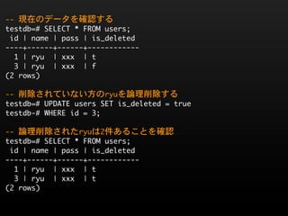 --	 現在のデータを確認する
testdb=#	 SELECT	 *	 FROM	 users;
	 id	 |	 name	 |	 pass	 |	 is_deleted	 
----+------+------+------------
	 	 1	 |	 ryu	 	 |	 xxx	 	 |	 t
	 	 3	 |	 ryu	 	 |	 xxx	 	 |	 f
(2	 rows)

--	 削除されていない方のryuを論理削除する
testdb=#	 UPDATE	 users	 SET	 is_deleted	 =	 true
testdb-#	 WHERE	 id	 =	 3;

--	 論理削除されたryuは2件あることを確認
testdb=#	 SELECT	 *	 FROM	 users;
	 id	 |	 name	 |	 pass	 |	 is_deleted	 
----+------+------+------------
	 	 1	 |	 ryu	 	 |	 xxx	 	 |	 t
	 	 3	 |	 ryu	 	 |	 xxx	 	 |	 t
(2	 rows)
 
