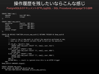 CREATE	 TABLE	 emp	 (
	 	 	 	 empname	 	 	 	 	 	 	 	 	 	 	 text	 NOT	 NULL,
	 	 	 	 salary	 	 	 	 	 	 	 	 	 	 	 	 integer
);

CREATE	 TABLE	 emp_audit(
	 	 	 	 operation	 	 	 	 	 	 	 	 	 char(1)	 	 	 NOT	 NULL,
	 	 	 	 stamp	 	 	 	 	 	 	 	 	 	 	 	 	 timestamp	 NOT	 NULL,
	 	 	 	 userid	 	 	 	 	 	 	 	 	 	 	 	 text	 	 	 	 	 	 NOT	 NULL,
	 	 	 	 empname	 	 	 	 	 	 	 	 	 	 	 text	 	 	 	 	 	 NOT	 NULL,
	 	 	 	 salary	 integer
);

CREATE	 OR	 REPLACE	 FUNCTION	 process_emp_audit()	 RETURNS	 TRIGGER	 AS	 $emp_audit$
	 	 	 	 BEGIN
	 	 	 	 	 	 	 	 --
	 	 	 	 	 	 	 	 --	 Create	 a	 row	 in	 emp_audit	 to	 reflect	 the	 operation	 performed	 on	 emp,
	 	 	 	 	 	 	 	 --	 make	 use	 of	 the	 special	 variable	 TG_OP	 to	 work	 out	 the	 operation.
	 	 	 	 	 	 	 	 --
	 	 	 	 	 	 	 	 IF	 (TG_OP	 =	 'DELETE')	 THEN
	 	 	 	 	 	 	 	 	 	 	 	 INSERT	 INTO	 emp_audit	 SELECT	 'D',	 now(),	 user,	 OLD.*;
	 	 	 	 	 	 	 	 	 	 	 	 RETURN	 OLD;
	 	 	 	 	 	 	 	 ELSIF	 (TG_OP	 =	 'UPDATE')	 THEN
	 	 	 	 	 	 	 	 	 	 	 	 INSERT	 INTO	 emp_audit	 SELECT	 'U',	 now(),	 user,	 NEW.*;
	 	 	 	 	 	 	 	 	 	 	 	 RETURN	 NEW;
	 	 	 	 	 	 	 	 ELSIF	 (TG_OP	 =	 'INSERT')	 THEN
	 	 	 	 	 	 	 	 	 	 	 	 INSERT	 INTO	 emp_audit	 SELECT	 'I',	 now(),	 user,	 NEW.*;
	 	 	 	 	 	 	 	 	 	 	 	 RETURN	 NEW;
	 	 	 	 	 	 	 	 END	 IF;
	 	 	 	 	 	 	 	 RETURN	 NULL;	 --	 result	 is	 ignored	 since	 this	 is	 an	 AFTER	 trigger
	 	 	 	 END;
$emp_audit$	 LANGUAGE	 plpgsql;

CREATE	 TRIGGER	 emp_audit
AFTER	 INSERT	 OR	 UPDATE	 OR	 DELETE	 ON	 emp
	 	 	 	 FOR	 EACH	 ROW	 EXECUTE	 PROCEDURE	 process_emp_audit();
 