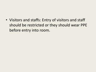 • Visitors and staffs: Entry of visitors and staff
should be restricted or they should wear PPE
before entry into room.
 