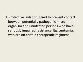 3. Protective isolation: Used to prevent contact
between potentially pathogenic micro-
organism and uninfected persons who have
seriously impaired resistance. Eg. Leukemia,
who are on certain therapeutic regimens
 