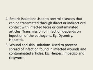 4. Enteric isolation: Used to control diseases that
can be transmitted through direct or indirect oral
contact with infected feces or contaminated
articles. Transmission of infection depends on
ingestion of the pathogens. Eg. Dysentry,
Hepatitis.
5. Wound and skin isolation: Used to prevent
spread of infection found in infected wounds and
contaminated articles. Eg. Herpes, Impetigo and
ringworm.
 