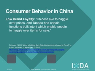 Consumer Behavior in China
Low Brand Loyalty: ―Chinese like to haggle
  over prices, and Taobao had certain
  functions built into it which enable people
  to haggle over items for sale.‖




 9/7/2010         Itamar Medeiros, Local Coordinator, Shanghai
 