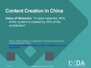 Content Creation in China
Value of Networks: ―In open networks, 80%
  of the content is created by 20% of the
  contributors‖.




 9/7/2010       Itamar Medeiros, Local Coordinator, Shanghai
 