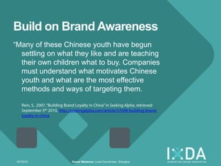 Build on Brand Awareness
―Many of these Chinese youth have begun
  settling on what they like and are teaching
  their own children what to buy. Companies
  must understand what motivates Chinese
  youth and what are the most effective
  methods and ways of targeting them.




 9/7/2010         Itamar Medeiros, Local Coordinator, Shanghai
 