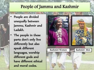 People of Jammu and Kashmir
• People are divided
unequally between
Jammu, Kashmir and
Ladakh.
• The people in these
parts don't only live
differently but also
speak different
languages, worship
different gods and
have different ethical
and moral codes.
Kashmiri Women Kashmiri Men
 