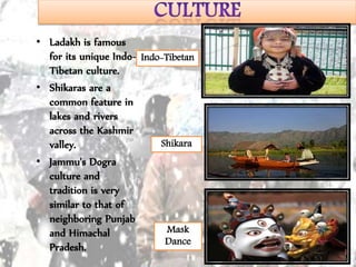 • Ladakh is famous
for its unique Indo-
Tibetan culture.
• Shikaras are a
common feature in
lakes and rivers
across the Kashmir
valley.
• Jammu's Dogra
culture and
tradition is very
similar to that of
neighboring Punjab
and Himachal
Pradesh.
Indo-Tibetan
Shikara
Mask
Dance
 