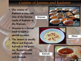 • The cuisine of
Kashmir is very rich.
One of the famous
meals of Kashmir is
the Wazwan.
• Wazwan is a formal
meal to mark a
special occasion.
• The dessert is usually
Phirni and Kahwah.
Kahwah is the green
tea, flavoured with
saffron, cardamom
and almonds.
Wazwan
Phirni
Kahwah
 