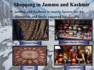 Shopping in Jammu and Kashmir
• Jammu and Kashmir is mainly known for its
distinctive and finely executed handicrafts.
Kashmiri Shawl
HandicraftsCarpet
Papier Mache Objects
 