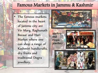 Famous Markets in Jammu & Kashmir
• The famous markets
located in the heart
of Jammu city are
Vir Marg, Raghunath
Bazaar and Hari
Market where one
can shop a range of
Kashmiri handicrafts,
dry fruits and
traditional Dogra
jewellery.
Markets
and
Dogra
jewellery
 