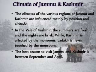 Climate of Jammu & Kashmir
• The climates of the various regions of Jammu and
Kashmir are influenced mainly by position and
altitude.
• In the Vale of Kashmir, the summers are fresh
and the nights are brisk. While, Kashmir is
affected by the monsoons, Ladakh is never
touched by the monsoons.
• The best season to visit Jammu and Kashmir is
between September and April.
 