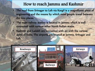 How to reach Jammu and Kashmir
• The road from Srinagar to Leh via Kargil is a magnificent piece of
engineering and the means by which most people travel between
the two places.
• The main railway station is located in Jammu which is well
connected with various other North Indian states.
• Kashmir and Ladakh are connected with air with the various
parts of India. The airports are located at Jammu, Srinagar and
Leh.
Roadways Airways
Railways
 