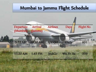 Mumbai to Jammu Flight Schedule
Departure
(Mumbai)
Arrival
(Jammu)
Airlines Days Flight No.
5:55 AM 10:20 AM SpiceJet Daily 851
11:20 AM 1:45 PM IndiGo We, Fr, Su 559
 