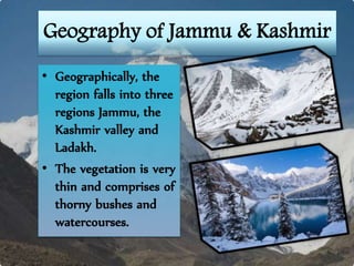 Geography of Jammu & Kashmir
• Geographically, the
region falls into three
regions Jammu, the
Kashmir valley and
Ladakh.
• The vegetation is very
thin and comprises of
thorny bushes and
watercourses.
 